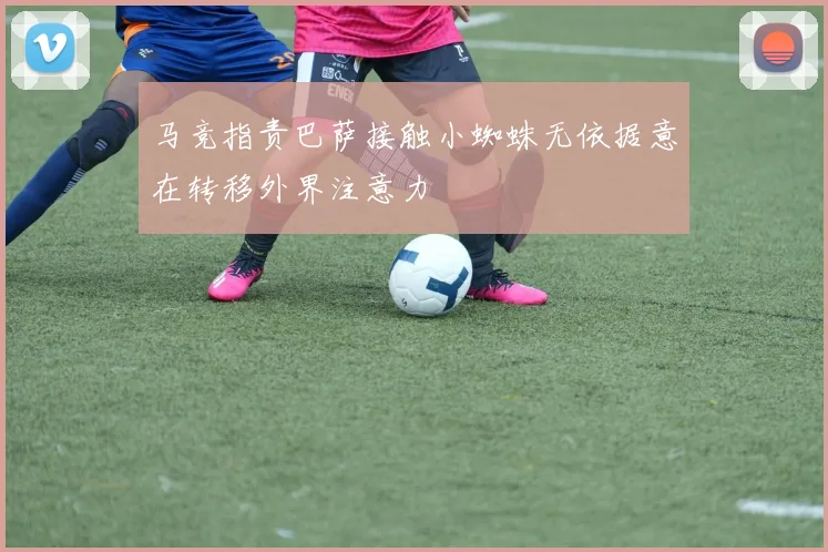 马竞指责巴萨接触小蜘蛛无依据意在转移外界注意力