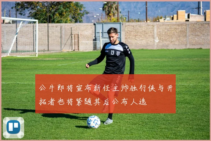 公牛即将宣布新任主帅独行侠与开拓者也将紧随其后公布人选