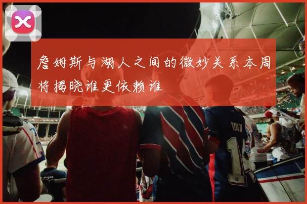 詹姆斯与湖人之间的微妙关系本周将揭晓谁更依赖谁