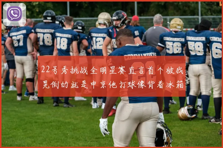 22号秀挑战全明星赛直言首个被我晃倒的就是申京他打球像背着冰箱一样笨重