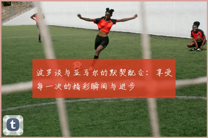 波罗谈与亚马尔的默契配合：享受每一次的精彩瞬间与进步