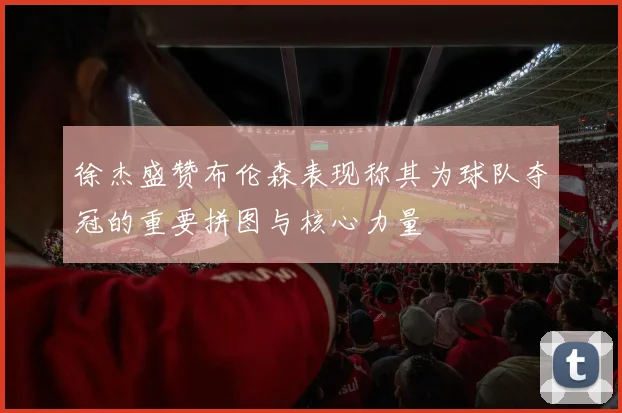 徐杰盛赞布伦森表现称其为球队夺冠的重要拼图与核心力量