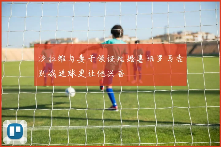 沙拉维与妻子领证结婚喜讯罗马告别战进球更让他兴奋