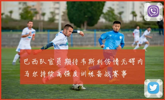 巴西队官员期待韦斯利伤情无碍内马尔持续高强度训练备战赛事