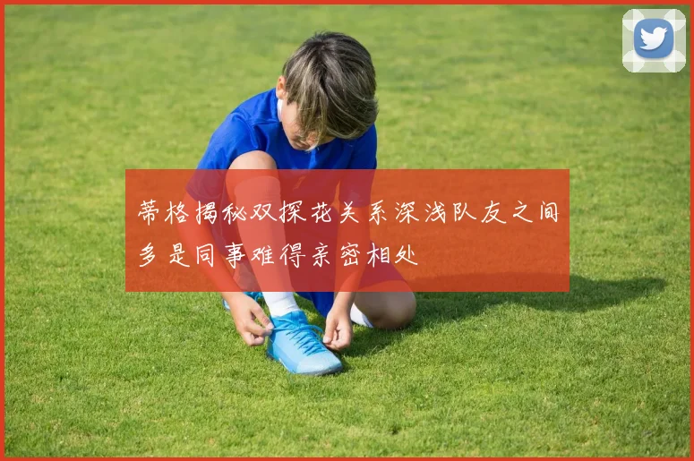 蒂格揭秘双探花关系深浅队友之间多是同事难得亲密相处