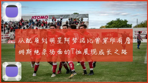 从配角到明星阿努诺比曾穿印有詹姆斯绝杀场面的T恤展现成长之路