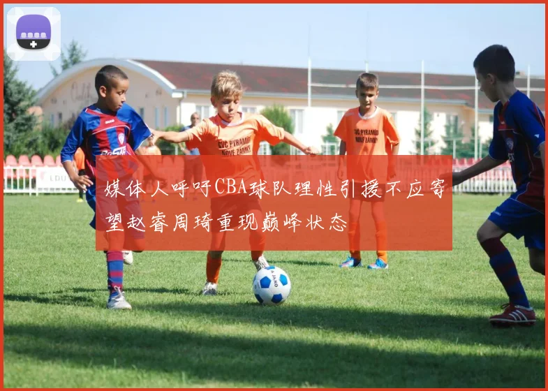 媒体人呼吁CBA球队理性引援不应寄望赵睿周琦重现巅峰状态