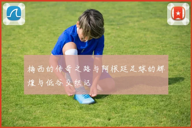 梅西的传奇之路与阿根廷足球的辉煌与低谷交织记