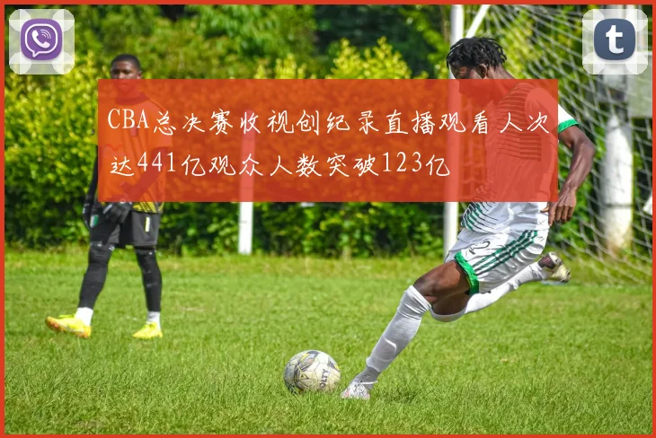 CBA总决赛收视创纪录直播观看人次达441亿观众人数突破123亿
