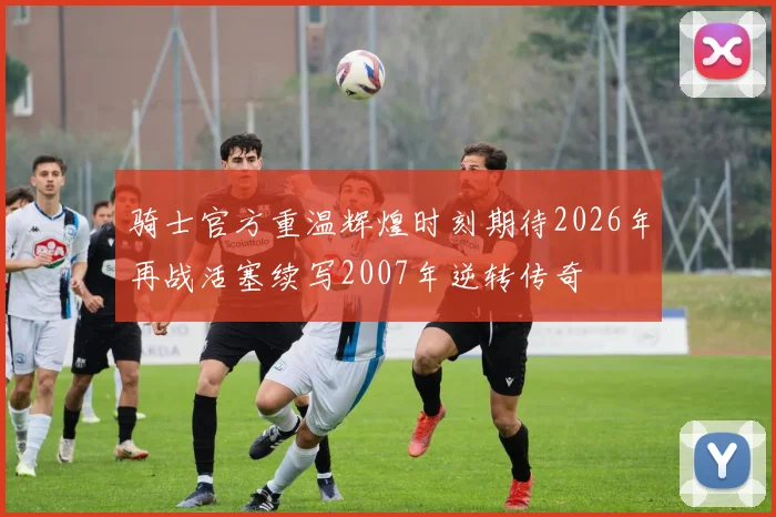 骑士官方重温辉煌时刻期待2026年再战活塞续写2007年逆转传奇