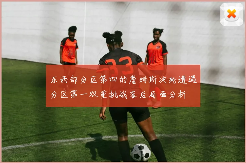 东西部分区第四的詹姆斯次轮遭遇分区第一双重挑战落后局面分析