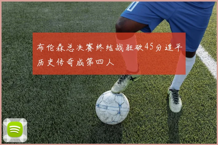 布伦森总决赛终结战狂砍45分追平历史传奇成第四人