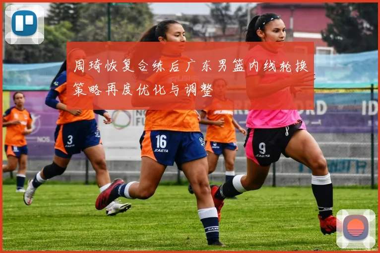 周琦恢复合练后广东男篮内线轮换策略再度优化与调整