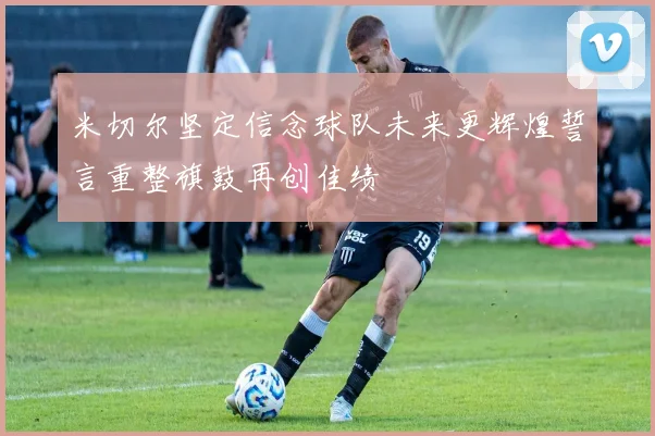 米切尔坚定信念球队未来更辉煌誓言重整旗鼓再创佳绩