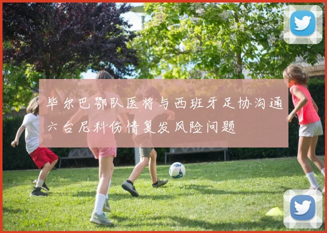 毕尔巴鄂队医将与西班牙足协沟通六台尼科伤情复发风险问题
