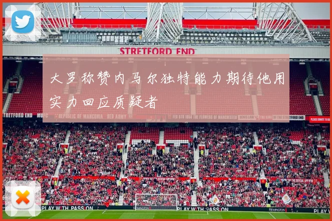 大罗称赞内马尔独特能力期待他用实力回应质疑者