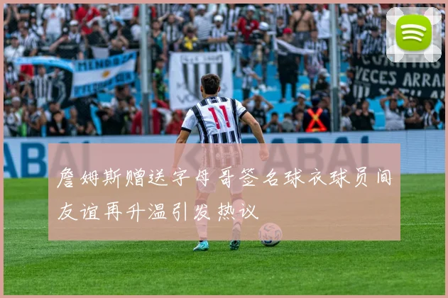 詹姆斯赠送字母哥签名球衣球员间友谊再升温引发热议