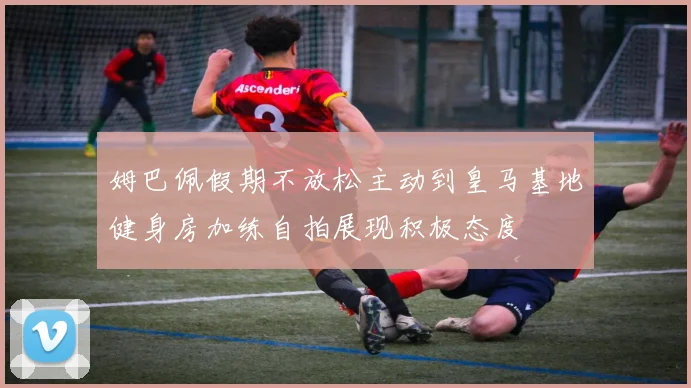 姆巴佩假期不放松主动到皇马基地健身房加练自拍展现积极态度