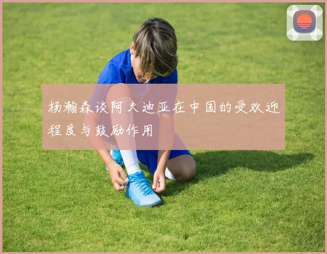 杨瀚森谈阿夫迪亚在中国的受欢迎程度与鼓励作用