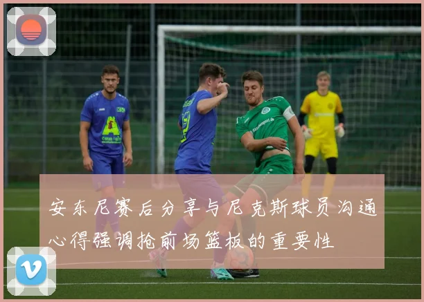 安东尼赛后分享与尼克斯球员沟通心得强调抢前场篮板的重要性