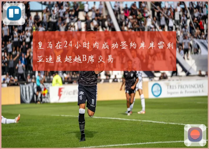 皇马在24小时内成功签约库库雷利亚速度超越B席交易