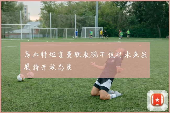乌加特坦言曼联表现不佳对未来发展持开放态度