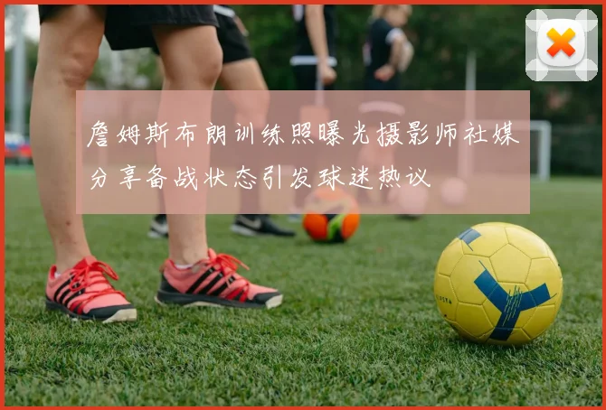 詹姆斯布朗训练照曝光摄影师社媒分享备战状态引发球迷热议