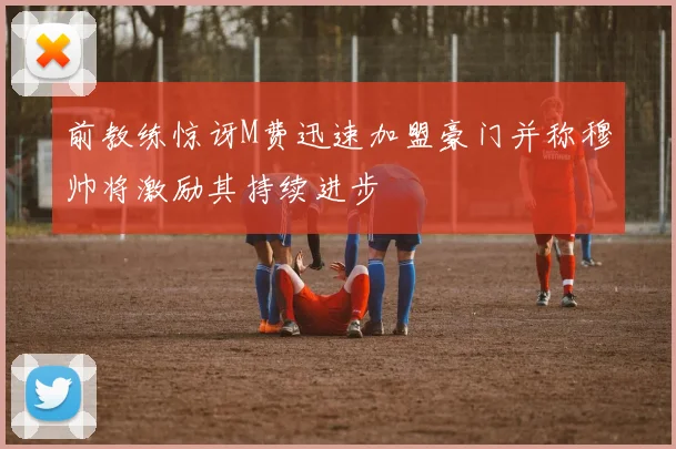 前教练惊讶M费迅速加盟豪门并称穆帅将激励其持续进步